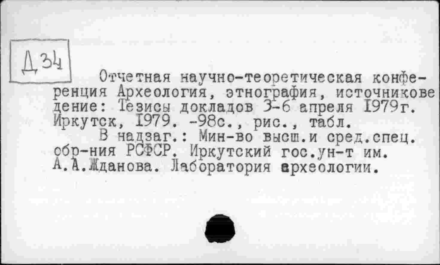 ﻿
Отчетная научно-теоретическая конференция Археология, этнография, источникове дение: Тезисы докладов 3-6 апреля 1979г. Иркутск, 1979. -98с., рис., табл.
В нацзаг.: Мин-во высш.и сред.спец, обр-ния РСФСР. Иркутский гос.ун-т им. А.А.Жданова. Лаборатория археологии.